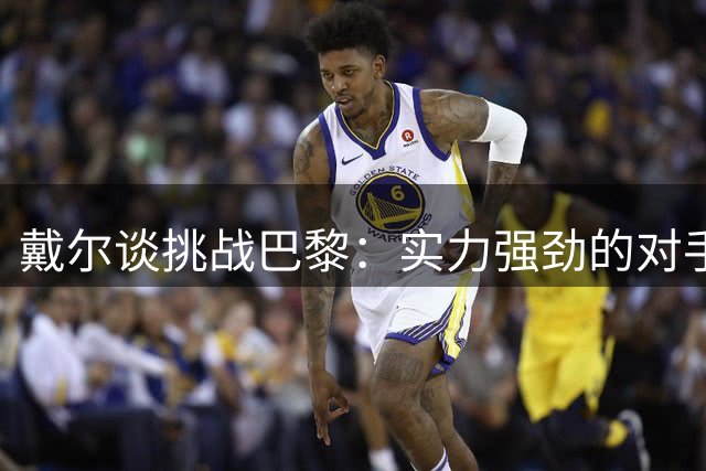 戴尔谈挑战巴黎：实力强劲的对手值得尊重